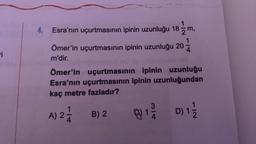 i
4. Esra'nın uçurtmasının ipinin uzunluğu 18 m,
Ömer'in uçurtmasının ipinin uzunluğu 20
m'dir.
mseed fau
Ömer'in uçurtmasının ipinin uzunluğu
Esra'nın uçurtmasının ipinin uzunluğundan
kaç metre fazladır?
A) 2-1/2
B) 2
g
@ 13/20
D) 1/1/2