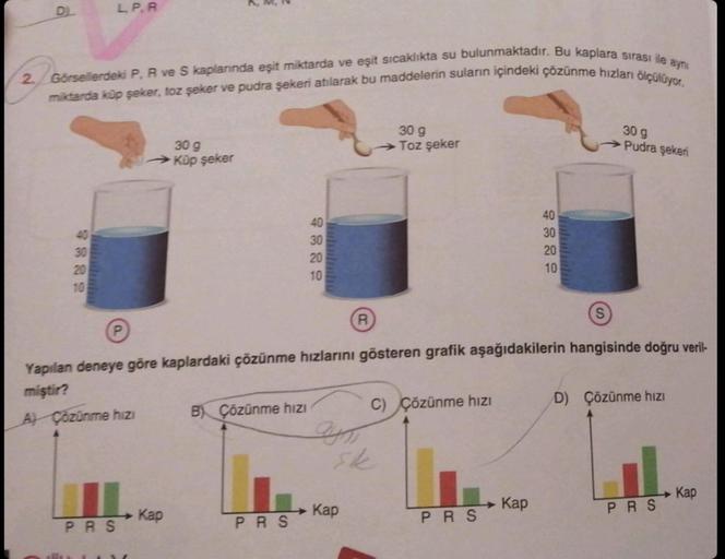 DL
2. Görsellerdeki P, R ve S kaplarında eşit miktarda ve eşit sıcaklıkta su bulunmaktadır. Bu kaplara sırası ile aynı
miktarda küp şeker, toz şeker ve pudra şekeri atılarak bu maddelerin suların içindeki çözünme hızları ölçülüyor.
30
L. P. R
10
30 g
→→Küp