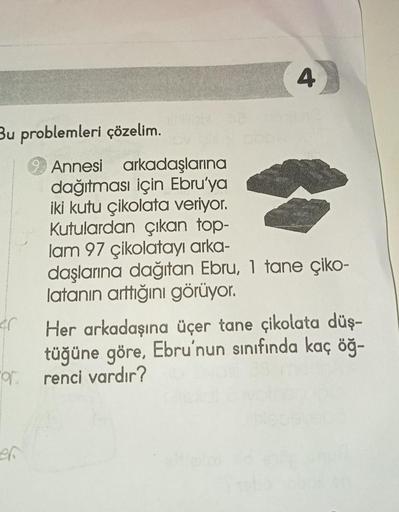 Bu problemleri çözelim.
4
Annesi arkadaşlarına
dağıtması için Ebru'ya
iki kutu çikolata veriyor.
Kutulardan çıkan top-
lam 97 çikolatayı arka-
daşlarına dağıtan Ebru, 1 tane çiko-
latanın arttığını görüyor.
Her arkadaşına üçer tane çikolata düş-
tüğüne gör