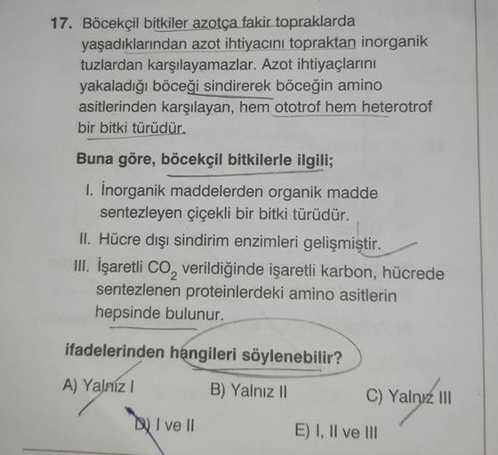 17. Böcekçil bitkiler azotça fakir topraklarda
yaşadıklarından azot ihtiyacını topraktan inorganik
tuzlardan karşılayamazlar. Azot ihtiyaçlarını
yakaladığı böceği sindirerek böceğin amino
asitlerinden karşılayan, hem ototrof hem heterotrof
bir bitki türüdü