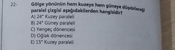 22-
Gölge yönünün hem kuzeye hem güneye düşebileceği
paralel çizgisi aşağıdakilerden hangisidir?
A) 24° Kuzey paraleli
B) 24° Güney paraleli
C) Yengeç dönencesi
D) Oğlak dönencesi
E) 15° Kuzey paraleli