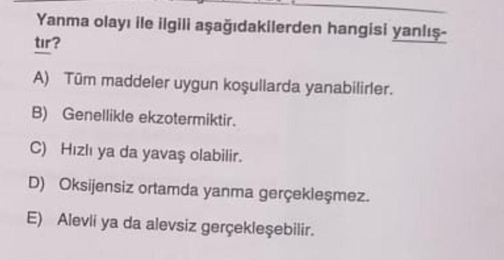 Yanma olayı ile ilgili aşağıdakilerden hangisi yanlış-
tır?
A) Tüm maddeler uygun koşullarda yanabilirler.
B) Genellikle ekzotermiktir.
C) Hızlı ya da yavaş olabilir.
D) Oksijensiz ortamda yanma gerçekleşmez.
E) Alevli ya da alevsiz gerçekleşebilir.