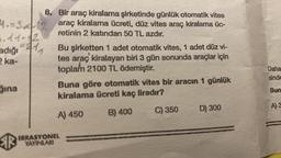 4.-3.
6.11-12
adığı
2 ka-
ğına
R
^^₁
1
8. Bir araç kiralama şirketinde günlük otomatik vites
araç kiralama ücreti, düz vites araç kiralama üc-
retinin 2 katından 50 TL azdır.
Bu şirketten 1 adet otomatik vites, 1 adet düz vi-
tes araç kiralayan biri 3 gün sonunda araçlar için
toplam 2100 TL ödemiştir.
Buna göre otomatik vites bir aracın 1 günlük
kiralama ücreti kaç liradır?
A) 450
B) 400
C) 350
IRRASYONEL
YAYINLARI
D) 300
Daha
sinde
Bun
A) 3