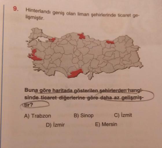 9. Hinterlandı geniş olan liman şehirlerinde ticaret ge-
lişmiştir.
Buna göre haritada gösterilen şehirlerden hangi
sinde ticaret diğerlerine göre daha az gelişmiş-
tir?
A) Trabzon
D) İzmir
B) Sinop
C) İzmit
E) Mersin