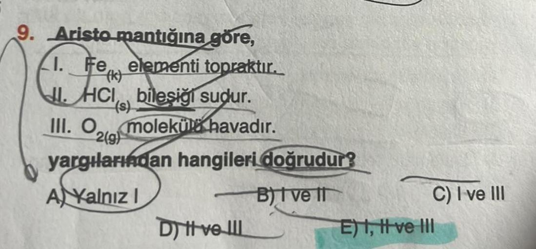 9. Aristo mantığına göre,
1. Fe elementi topraktır.
JI.HCI bileşiği sudur.
(s)
III. O molekül havadır.
2(g)
yargılarından hangileri doğrudur?
A Kalnız I
B) I ve II
D) ve III
C) I ve III
E) I, II ve III