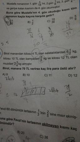 5
1. Mustafa romanının 1. gün 18 'ini, 2.gün ini, 3. gün 4
ve geriye kalan kısmını da 4. gün okumuştur.
Buna göre Mustafa'nın 4. gün okuduğu kısım tüm
romanın kaçta kaçına karşılık gelir?
11
B) 12/2
36
A)
2.5
A) 9
8
242b
2 12
10
36
B) 20
6
36
20
2. Birol manavdan kilosu 4 TL olan salatalıklardan 5
kg,
kilosu 10 TL olan bamyadan 3 kg ve kilosu 12 TL olan
muzdan 2 kg almıştır.
3
4
Birol, manava 70 TL verirse kaç lira para üstü alır?
B) 10
C) 11
D) 12
114
42
WILD
19
C) 36
4
2
D)
2014
C) 36
25
77
Fevzi 60 dönümlük tarlasının inin 2'sine mısır ekmiş-
r.
una göre Fevzi'nin tarlasının ekilmeyen kısmı kaç
Önümdür?
59
Ma