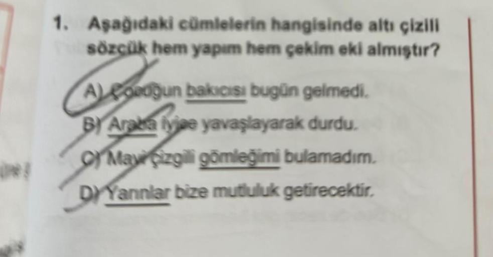 1. Aşağıdaki cümlelerin hangisinde altı çizili
sözçük hem yapım hem çekim eki almıştır?
Adgun bakıcısı bugün gelmedi.
BY Araba iyice yavaşlayarak durdu.
May çizgili gömleğimi bulamadım.
DIYannlar bize mutluluk getirecektir.