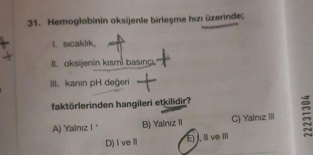 +
31. Hemoglobinin oksijenle birleşme hızı üzerinde;
1. sıcaklık,
II. oksijenin kısmi basıncı,
III. kanın pH değeri
+
faktörlerinden hangileri etkilidir?
A) Yalnız I
B) Yalnız II
D) I ve Il
+
E)), II ve III
C) Yalnız III
22231304