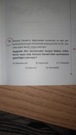 28. Osmanlı Devleti'ni dağılmaktan kurtarmak ve eski gör-
kemli günlerine geri döndürmek amacıyla XIX ve XX. yüz-
yılda çeşitli fikirler ortaya atılmıştır.
Aşağıdaki fikir akımlarından hangisi Balkan millet-
lerinin isyan edip Osmanlı Devleti'nden ayrılmasıyla
geçerliliğini yitirmiştir?
A) Osmanlıcılık
B) Islamcılık
D) Batıcılık
C) Türkçülük
E) Devletçilik
9
31