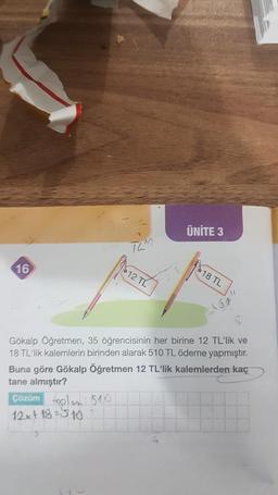 16
12 TL
Çözüm toplam: 510
12x+18=510 7
ÜNİTE 3
18 TL
Gökalp Öğretmen, 35 öğrencisinin her birine 12 TL'lik ve
18 TL'lik kalemlerin birinden alarak 510 TL ödeme yapmıştır.
Buna göre Gökalp Öğretmen 12 TL'lik kalemlerden kaç
tane almıştır?