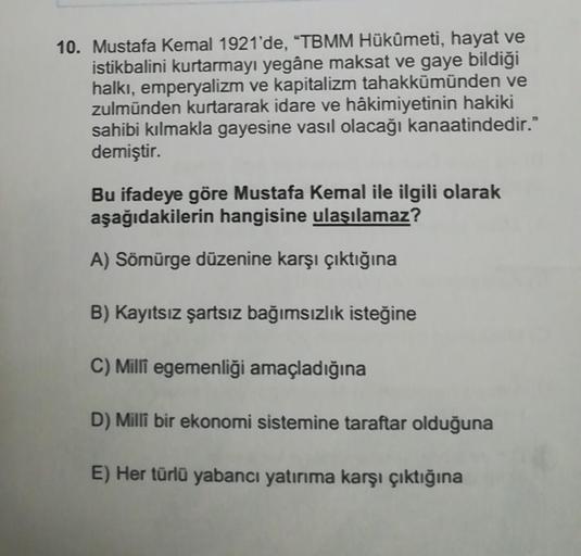 10. Mustafa Kemal 1921'de, "TBMM Hükûmeti, hayat ve
istikbalini kurtarmayı yegâne maksat ve gaye bildiği
halkı, emperyalizm ve kapitalizm tahakkümünden ve
zulmünden kurtararak idare ve hâkimiyetinin hakiki
sahibi kılmakla gayesine vasıl olacağı kanaatinded