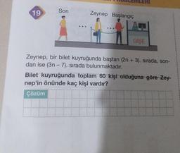 19
Son
---
Zeynep Başlangıç
GİŞE
Zeynep, bir bilet kuyruğunda baştan (2n + 3). sırada, son-
dan ise (3n - 7). sırada bulunmaktadır.
Bilet kuyruğunda toplam 60 kişi olduğuna göre-Zey-
nep'in önünde kaç kişi vardır?
Çözüm
Hilf
H
1