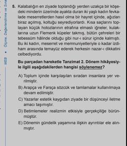 Ölçme, Değerlendirme ve Sına
MEB
5. Kalabalığın en ziyade toplandığı yerden uzakça bir köşe-
deki minderin üzerinde ayakta duran iki yaşlı kadın fevka-
lade meserretlerden hasıl olma bir hayret içinde, ağızları
biraz açılmış, koltuğu seyrediyorlardı. Kısa saçlarını top-
layan küçük hotozlarının etrafına elmaslı iğneler, kulak-
larına uzun Flemenk küpeler takmış, bütün çehreleri bir
tebessüm hâlinde olduğu gibi nur-ı sürur içinde kalmıştı.
Bu iki kadın, meserret ve memnuniyetleriyle o kadar izdi-
ham arasında temayüz ederek herkesin nazar-ı dikkatini
celbediyordu.
Bu parçadan hareketle Tanzimat 2. Dönem hikâyesiy-
le ilgili aşağıdakilerden hangisi söylenemez?
A) Toplum içinde karşılaşılan sıradan insanlara yer ve-
rilmiştir.
B) Arapça ve Farsça sözcük ve tamlamalar kullanılmaya
devam edilmiştir.
C) Yazarlar estetik kaygıdan ziyade bir düşünceyi iletme
amacı taşımıştır.
D) Betimlemeler realizmin etkisiyle gerçekçiliğe bürün-
müştür.
E) Dönemin gündelik yaşamına ilişkin ayrıntılar ele alın-
mıştır.