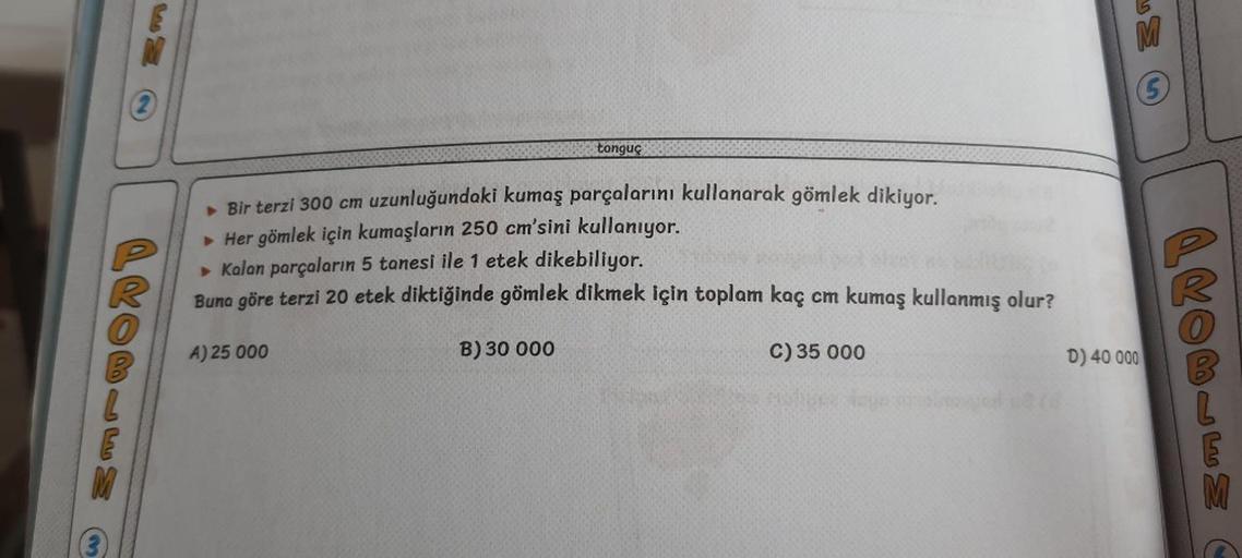 (3)
(2)
PROBLEM
tonguç
► Bir terzi 300 cm uzunluğundaki kumaş parçalarını kullanarak gömlek dikiyor.
► Her gömlek için kumaşların 250 cm'sini kullanıyor.
► Kalan parçaların 5 tanesi ile 1 etek dikebiliyor.
V
Buna göre terzi 20 etek diktiğinde gömlek dikmek