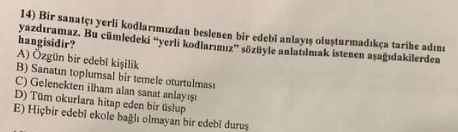 14) Bir sanatçı yerli kodlarımızdan beslenen bir edebî anlayış oluşturmadıkça tarihe adını
yazdıramaz. Bu cümledeki "yerli kodlarımız" sözüyle anlatılmak istenen aşağıdakilerden
hangisidir?
A) Özgün bir edebi kişilik
B) Sanatın toplumsal bir temele oturtul