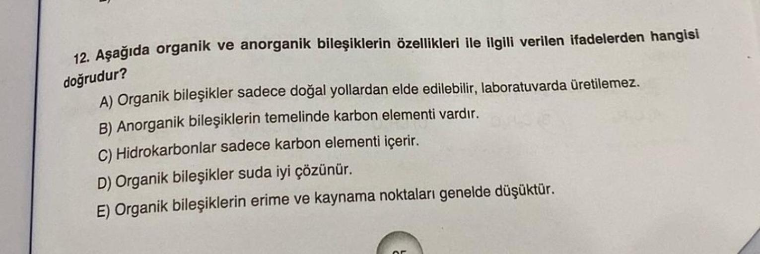 12. Aşağıda organik ve anorganik bileşiklerin özellikleri ile ilgili verilen ifadelerden hangisi
doğrudur?
A) Organik bileşikler sadece doğal yollardan elde edilebilir, laboratuvarda üretilemez.
B) Anorganik bileşiklerin temelinde karbon elementi vardır.
C