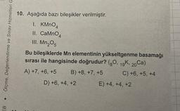 ●
EB
Ölçme, Değerlendirme ve Sınav Hizmetleri G
10. Aşağıda bazı bileşikler verilmiştir.
1. KMnO4
II. CaMnO4
III. Mn₂05
Bu bileşiklerde Mn elementinin yükseltgenme basamağı
sırası ile hangisinde doğrudur? (80, 19K, 20Ca)
A) +7, +6, +5
B) +8, +7, +5
C) +6, +5, +4
D) +6, +4, +2
E) +4, +4, +2