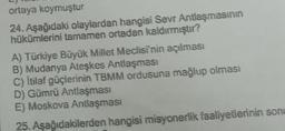 ortaya koymuştur
24. Aşağıdaki olaylardan hangisi Sevr Antlaşmasının
hükümlerini tamamen ortadan kaldırmıştır?
A) Türkiye Büyük Millet Meclisi'nin açılması
B) Mudanya Ateşkes Antlaşması
C) İtilaf güçlerinin TBMM ordusuna mağlup olması
D) Gümrü Antlaşması
E) Moskova Antlaşması
25. Aşağıdakilerden hangisi misyonerlik faaliyetlerinin sonu