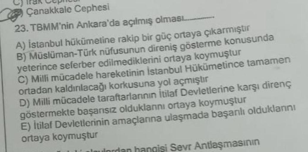 Çanakkale Cephesi
23. TBMM'nin Ankara'da açılmış olması
A) İstanbul hükümetine rakip bir güç ortaya çıkarmıştır
B) Müslüman-Türk nüfusunun direniş gösterme konusunda
yeterince seferber edilmediklerini ortaya koymuştur
C) Milli mücadele hareketinin İstanbul