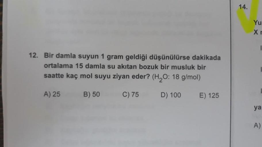 12. Bir damla suyun 1 gram geldiği düşünülürse dakikada
ortalama 15 damla su akıtan bozuk bir musluk bir
saatte kaç mol suyu ziyan eder? (H₂O: 18 g/mol)
B) 50
C) 75
D) 100
A) 25
E) 125
14.
Yu
Xr
I
1
ya
A)