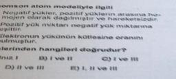 somson atom modeliyle ilgili
Negatif yükler, pozitif yüklerin arasina ho-
mojen olarak dagilmiştir ve hareketsizdin
Pozitif yük miktan negatif yük miktarma
gittir.
Elektronun yükünün kütlesine oranını
ulmuştur.
lerinden hangileri doğrudur?
D) I ve II
C) i ve i
D) II ve III
E) 1. Il ve it