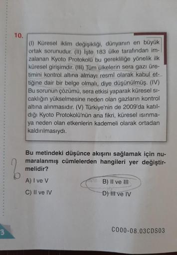 3
10.
(1) Küresel iklim değişikliği, dünyanın en büyük
ortak sorunudur. (II) iste 183 ülke tarafından im-
zalanan Kyoto Protokolü bu gerekliliğe yönelik ilk
küresel girişimdir. (II) Tüm ülkelerin sera gazı üre-
timini kontrol altına almayı resmi olarak kab