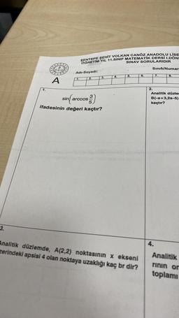 3.
1.
A
ŞENTEPE ŞEHİT VOLKAN CANÖZ ANADOLU LİSE
OĞRETİM YIL 11.SINIF MATEMATİK DERSİ I.DÖNI
SINAV SORULARIDIR
Adı-Soyadi:
1.
2.
3.
sin(arccos)
ifadesinin değeri kaçtır?
4.
5.
Analitik düzlemde, A(2,2) noktasının x ekseni
zerindeki apsisi 4 olan noktaya uzaklığı kaç br dir?
6.
Sınıfı/Numar
2.
7.
4.
8.
Analitik düzle
B(-a+3,2a-5)
kaçtır?
Analitik
rinin or
toplamı