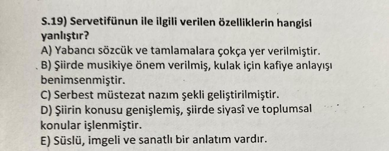 S.19) Servetifünun
ile ilgili verilen özelliklerin hangisi
yanlıştır?
A) Yabancı sözcük ve tamlamalara çokça yer verilmiştir.
B) Şiirde musikiye önem verilmiş, kulak için kafiye anlayışı
benimsenmiştir.
C) Serbest müstezat nazım şekli geliştirilmiştir.
D)