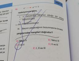 ar Standart
rka ait anti
bir kurak
parça-
ark ol-
hal ya
tan
10.
π → μ¯ + V
I.
reaksiyonuna göre,
parçacığın kararsız olduğu için müona
kare
bozunmuştur.
SHI
I. Yuk Korunmuştur.
A) Yalnizl
CYI ve II
TEST 13
III. Baryon parçacağının bozunmasına örnektir.
yargıllarından hangileri doğrudur?
E) I, II ve III
B) Yalnız III
D) II ve III