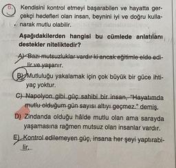 Kendisini kontrol etmeyi başarabilen ve hayatta ger-
çekçi hedefleri olan insan, beynini iyi ve doğru kulla-
narak mutlu olabilir.
Aşağıdakilerden hangisi bu cümlede anlatılanı
destekler niteliktedir?
A) Bazı mutsuzluklar vardır ki ancak eğitimle elde edi-
lir ve yaşanır.
B Mutluluğu yakalamak için çok büyük bir güce ihti-
yaç yoktur.
C) Napolyon gibi güç sahibi bir insan, "Hayatımda
mutlu olduğum gün sayısı altıyı geçmez." demiş.
D) Zindanda olduğu hâlde mutlu olan ama sarayda
yaşamasına rağmen mutsuz olan insanlar vardır.
E) Kontrol edilemeyen güç, insana her şeyi yaptırabi-
lir.