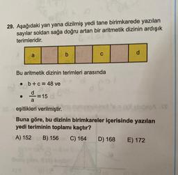 29. Aşağıdaki yan yana dizilmiş yedi tane birimkarede yazılan
sayılar soldan sağa doğru artan bir aritmetik dizinin ardışık
terimleridir.
a
a
b
Bu aritmetik dizinin terimleri arasında
• b + c = 48 ve
=15
C
ununovic inol
d
(x) sbideaA .S
eşitlikleri verilmiştir.
Buna göre, bu dizinin birimkareler içerisinde yazılan
yedi teriminin toplamı kaçtır?
A) 152 B) 156 C) 164
D) 168 E) 172