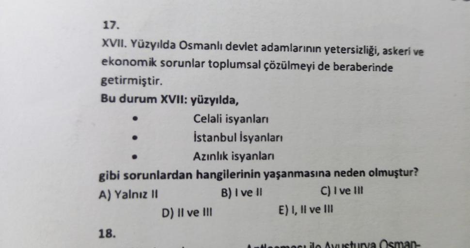 17.
XVII. Yüzyılda Osmanlı devlet adamlarının yetersizliği, askeri ve
ekonomik sorunlar toplumsal çözülmeyi de beraberinde
getirmiştir.
Bu durum XVII: yüzyılda,
●
18.
Celali isyanları
İstanbul İsyanları
Azınlık isyanları
gibi sorunlardan hangilerinin yaşan