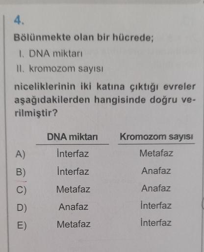 4.
Bölünmekte olan bir hücrede;
1. DNA miktarı
II. kromozom sayısı
niceliklerinin iki katına çıktığı evreler
aşağıdakilerden hangisinde doğru ve-
rilmiştir?
A)
B)
C)
D)
E)
DNA miktarı
İnterfaz
Interfaz
Metafaz
Anafaz
Metafaz
Kromozom sayısı
Metafaz
Anafaz