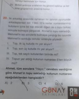 özneyi belirtmek için konur.
D) Birbiri ardınca sıralanan eş görevli kelime ve ke-
lime gruplarının arasına konur.
20. İki arkadaş arasında oynanan bir tahmin oyununda
arkadaşlardan biri 1'den 10'a kadar numaralanmış
kutuların içine bir top atacak diğeri de o topu birkaç
soruyla bulmaya çalışacak. Ahmet'in topu sakladığı.
Mehmet'in ise sorularla bulmaya çalıştığı bu oyunda
Mehmet'in sorduğu sorula: sırasıyla şöyledir:
Top, ilk üç kutuda mi yer alıyor?
II. Top, son üç kutuda mi yer alıyor?
III. Top, tek sayılı kutulardan birinde mi?
IV. Topun yer aldığı kutunun numarası 5'ten büyük
mü?
Ahmet, tüm sorulara "Hayır." cevabını verdiğine
göre Ahmet'in topu sakladığı kutunun numarası
aşağıdakilerden hangisidir?
A) 2
C) 4
B) 3
D) 6
GUNAY B
8
YAYINLARI
JINIS