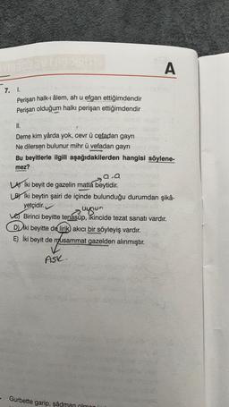 7. I.
Perişan halk-i âlem, ah u efgan ettiğimdendir
Perişan olduğum halkı perişan ettiğimdendir
II.
Deme kim yârda yok, cevr ü cefadan gayrı
Ne dilersen bulunur mihr ü vefadan gayrı
Me
Bu beyitlerle ilgili aşağıdakilerden hangisi söylene-
mez?
A
AFTE
a.a
LA İki beyit de gazelin matla beytidir.
LB Iki beytin şairi de içinde bulunduğu durumdan şikâ-
yetçidir.
uygun
Birinci beyitte tenasüp, ikincide tezat sanatı vardır.
D) iki beyitte de lirik akıcı bir söyleyiş vardır.
E) İki beyit de musammat gazelden alınmıştır.
ASK.
Gurbette garip, şâdman olma