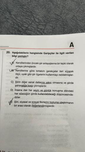 A
20. Aşağıdakilerin hangisinde Garipçiler ile ilgili verilen
bilgi yanlıştır?
inheir ortaya çıkmışlardır.
LB) Kendilerine göre birtakım gerekçeler ileri sürerek
ölçü, uyak gibi şiir ögelerini kullanmayı reddetmişler-
dir.
10.30
C) Şiirin diğer sanat dalla