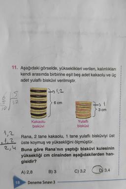 10
11. Aşağıdaki görselde, yükseklikleri verilen, kalınlıkları
kendi arasında birbirine eşit beş adet kakaolu ve üç
adet yulaflı bisküvi verilmiştir.
7-12
15
1,2
1,2
1,2
2,4
18
Kakaolu
bisküvi
6 cm
Yulaflı
bisküvi
Rana, 2 tane kakaolu, 1 tane yulaflı bisküviyi üst
üste koymuş ve yüksekliğini ölçmüştür.
B) 3
Buna göre Rana'nın yaptığı bisküvi kulesinin
yüksekliği cm cinsinden aşağıdakilerden han-
gisidir?
A) 2,8
Deneme Sınavı 3
7: 1
3 cm
C) 3,2
3.4