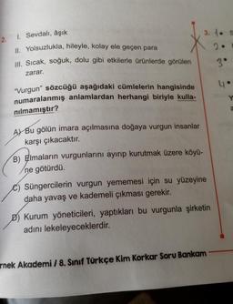 2.
1. Sevdalı, âşık
Il. Yolsuzlukla, hileyle, kolay ele geçen para
Ill. Sıcak, soğuk, dolu gibi etkilerle ürünlerde görülen
zarar.
"Vurgun” sözcüğü aşağıdaki cümlelerin hangisinde
numaralanmış anlamlardan herhangi biriyle kulla-
nılmamıştır?
A) Bu gölün imara açılmasına doğaya vurgun insanlar
karşı çıkacaktır.
B) Elmaların vurgunlarını ayırıp kurutmak üzere köyü-
ne götürdü.
3.1. S
20
3°
C) Süngercilerin vurgun yememesi için su yüzeyine
daha yavaş ve kademeli çıkması gerekir.
D) Kurum yöneticileri, yaptıkları bu vurgunla şirketin
adını lekeleyeceklerdir.
rnek Akademi / 8. Sınıf Türkçe Kim Korkar Soru Bankam
4
Y