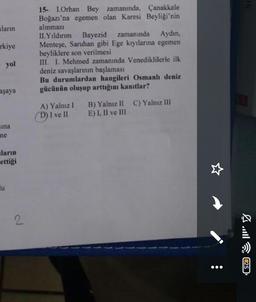 ların
rkiye
yol
aşaya
sina
ne
ların
ettiği
u
15- 1.Orhan Bey zamanında, Çanakkale
Boğazı'na egemen olan Karesi Beyliği'nin
alınması
II.Yıldırım Bayezid zamanında Aydın,
Menteşe, Saruhan gibi Ege kıyılarına egemen
beyliklere son verilmesi
III. I. Mehmed zamanında Venediklilerle ilk
deniz savaşlarının başlaması
Bu durumlardan hangileri Osmanh deniz
gücünün oluşup arttığını kanıtlar?
A) Yalnız I
(D) I ve II
B) Yalnız II C) Yalnız III
E) I, II ve III
25