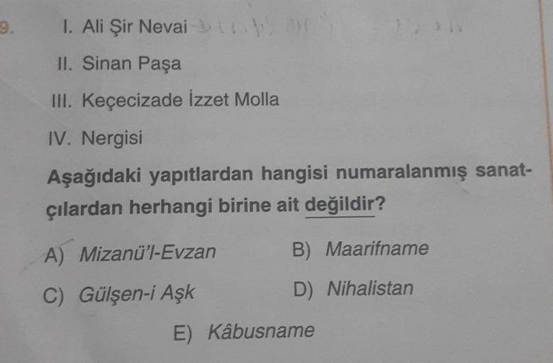 9.
I. Ali Şir Nevai
II. Sinan Paşa
III. Keçecizade İzzet Molla
IV. Nergisi
Aşağıdaki yapıtlardan hangisi numaralanmış sanat-
çılardan herhangi birine ait değildir?
A) Mizanü'l-Evzan
C) Gülşen-i Aşk
E)
B) Maarifname
D) Nihalistan
Kâbusname