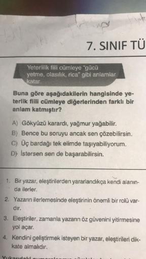 10
Yeterlilik fiili cümleye "gücü
yetme, olasılık, rica" gibi anlamlar
katar.
7. SINIF TÜ
lafe
Buna göre aşağıdakilerin hangisinde ye-
terlik fiili cümleye diğerlerinden farklı bir
anlam katmıştır?
A) Gökyüzü karardı, yağmur yağabilir.
B) Bence bu soruyu a