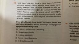 12. 1914 Kasım'ında Salih Bozok'un genel durum hakkındaki
görüşünü sorması üzerine, Mustafa Kemal cevap olarak
yazdığı mektupta: "Ben Almanların bu harpte muzaffer ola-
caklarına kesinlikle emin değilim. Bir vazifeye atanmam için
Harbiye Nazırına yazdım. Bu görevde kalmak istemediğimi,
millet ve memleketin büyük bir savaşa hazırlandığı bir sırada
benim de herhangi bir kıtanın başında bulunmak istediğimi
bildirdim." demiştir.
Buna göre, Mustafa Kemal Atatürk'ün I. Dünya Savaşı'nda
aktif görev almak için "kalmak istemediğini belirttiği görevi"
aşağıdakilerden hangisidir?
A) Yıldırım Orduları Grup Komutanlığı
B) Sofya Ataşemiliterliği
C) 9. Ordu Müfettişliği
D) Temsil Heyeti Başkanlığı
E) 7. Ordu Komutanlığı
tekrar gell
A) Rumlar
C) Boşnakla
16. İtilaf Devle
larındaki a
ile yapılan
ve burada
neden olm
de nitelend
A) Lozan