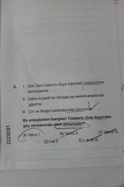 22230201
2. 1. Gök Tanrı inancını Asya dışındaki topluluklara
benimsetme
II. Daha mutedil bir iklimde ve verimli arazilerde
yaşama
III. Çin ve Moğol saldırılarından korunma
Bu amaçlardan hangileri Türklerin Orta Asya'dan
göç etmelerinde etkili olmamıştır?
A) Yalnız I
D) I ve II
B) Yalnız II
E) I, ve III
LE
C) Yalnız III