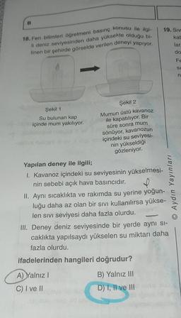 B
18. Fen bilimleri öğretmeni basınç konusu ile ilgi-
li deniz seviyesinden daha yüksekte olduğu bi-
linen bir şehirde görselde verilen deneyi yapıyor.
Şekil 1
Su bulunan kap
içinde mum yakılıyor.
Şekil 2
Mumun üstü kavanoz
ile kapatılıyor. Bir
süre sonra mum
sönüyor, kavanozun
içindeki su seviyesi-
nin yükseldiği
gözleniyor.
Yapılan deney ile ilgili;
I. Kavanoz içindeki su seviyesinin yükselmesi-
nin sebebi açık hava basıncıdır.
D
II. Aynı sıcaklıkta ve rakımda su yerine yoğun-
luğu daha az olan bir sıvı kullanılırsa yükse-
len sıvı seviyesi daha fazla olurdu.
A) Yalnız I
C) I ve II
19. Siv
kab
lar.
do
III. Deney deniz seviyesinde bir yerde aynı si-
caklıkta yapılsaydı yükselen su miktarı daha
fazla olurdu.
ifadelerinden hangileri doğrudur?
B) Yalnız III
D) I, II ve III
Aydın Yayınları
Fe
SI
n