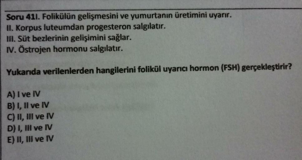 Soru 411. Folikülün gelişmesini ve yumurtanın üretimini uyarır.
II. Korpus luteumdan progesteron salgılatır.
III. Süt bezlerinin gelişimini sağlar.
IV. Östrojen hormonu salgılatır.
Yukarıda verilenlerden hangilerini folikül uyarıcı hormon (FSH) gerçekleşti