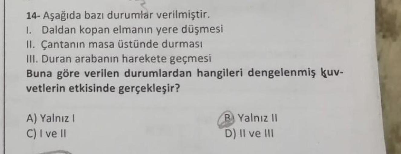 14- Aşağıda bazı durumlar verilmiştir.
1. Daldan kopan elmanın yere düşmesi
II. Çantanın masa üstünde durması
III. Duran arabanın harekete geçmesi
Buna göre verilen durumlardan hangileri dengelenmiş kuv-
vetlerin etkisinde gerçekleşir?
A) Yalnız I
C) I ve 