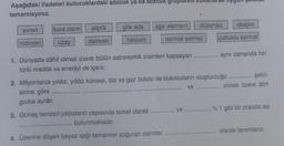 Aşağıdaki ifadeleri kutucuklardaki sözcük ya da sozcuk grupları
tamamlayınız.
evren
kara cisim
hidrojen uzay
eliptik
dairesel
gök ada
helyum
ağır element
1. Dünyada dâhil olmak üzere bütün astronomik cisimleri kapsayan
türlü madde ve enerjiyi de içerir.
normal sarmal
lerine göre
gruba ayrılır.
3. Güneş benzeri yıldızların yapısında temel olarak
bulunmaktadır.
4. Üzerine düşen beyaz ışığı tamamen soğuran cisimler
düzensiz
............ ve
şekil-
2. Milyonlarca yıldız, yıldız kümesi, toz ve gaz bulutu ile bulutsuların oluşturduğu ...........
olmak üzere dört
ve
oksijen
çubuklu sarmal
aynı zamanda her
% 1 gibi bir oranda ise
olarak tanımlanır.