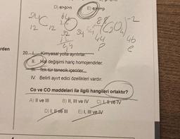 rden
24℃
12
20.-
D) e>p>n
8
10 (60)
34
32
12
E) e-p
Gu
Kimyasal yolla ayrılırlar.
II. Hal değişimi hariç homojendirler.
III. Tek tür tanecik içerirler...
IV. Belirli ayırt edici özellikleri vardır.
D) I, II ve III
2
46
e
Co ve CO maddeleri ile ilgili hangileri ortaktır?
A) II ve III
B) II, III ve IV C) I, II ve TV
E) I, III ve IV