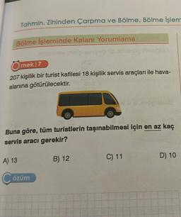 Tahmin, Zihinden Çarpma ve Bölme, Bölme işlem
Bölme İşleminde Kalanı Yorumlama
gimines maigi smpsp d oblaarog
Örnek 7
207 kişilik bir turist kafilesi 18 kişilik servis araçları ile hava-
alanına götürülecektir.
27/0
Buna göre, tüm turistlerin taşınabilmesi için en az kaç
servis aracı gerekir?
A) 13
Çözüm
B) 12
C) 11
D) 10