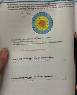 Eşitlik ve Denklem
Aşağıdaki hedef tahtası sarı, mavi ve turuncu bölgelerden oluşan 8 dilime ayrılmiştır. Hedef tahtasına
yapılan atışlarda ok mavi bölgeye gelirse o dilimin üstünde yazan sayının 2 katı, turuncu bölgeye ge
lirse 5 kati puan alınmaktadır. Sarı bölgeye geldiğinde ise bölgenin üzerinde yazan puan
alınmaktadır.
16/2₂ 15
32
.
46
16
8
16
10 4
5 12
2
6
21
Pınar'ın yaptığı 3 atışla ilgili olarak aşağıdakiler bilinmektedir.
Ok, her atışta farklı dilime isabet etmiştir.
. Ok atışların birinde turuncu bölgeye diğerlerinde mavi bölgeye isabet etmiştir.
9 ve 10. soruları yukarıdaki bilgilere göre cevaplayınız.
9. Pınar'ın aldığı puan en çok (2x + 76) olduğuna göre x kaçtır?
A) 10
B) 12
C) 18
10. Pınar'ın aldığı puan en az (y + 12) olduğuna göre y kaçtır?
A) 12
B) 16
C) 18
D) 24
D) 20